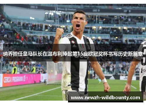 纳乔担任皇马队长在温布利捧起第15座欧冠奖杯书写历史新篇章 纳乔担任皇马队长在温布利捧起第15座欧冠奖杯书写历史新篇章