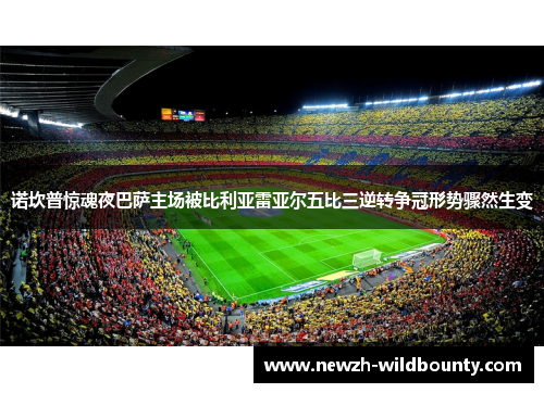 诺坎普惊魂夜巴萨主场被比利亚雷亚尔五比三逆转争冠形势骤然生变